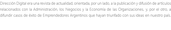 Dirección Digital era una revista de actualidad, orientada, por un lado, a la publicación y difusión de artículos relacionados con la Administración, los Negocios y la Economía de las Organizaciones, y, por el otro, a difundir casos de éxito de Emprendedores Argentinos que hayan triunfado con sus ideas en nuestro país.